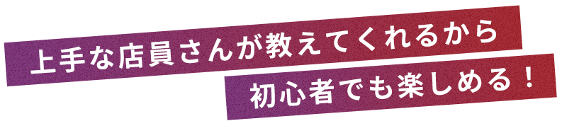 上手な店員さんが教えてくれるから初心者でも楽しめる！